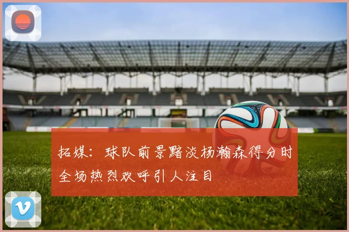 拓媒：球队前景黯淡杨瀚森得分时全场热烈欢呼引人注目