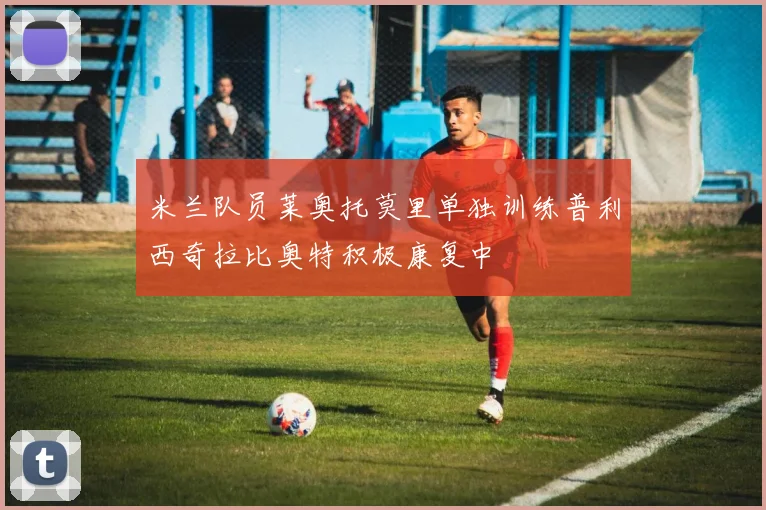 米兰队员莱奥托莫里单独训练普利西奇拉比奥特积极康复中