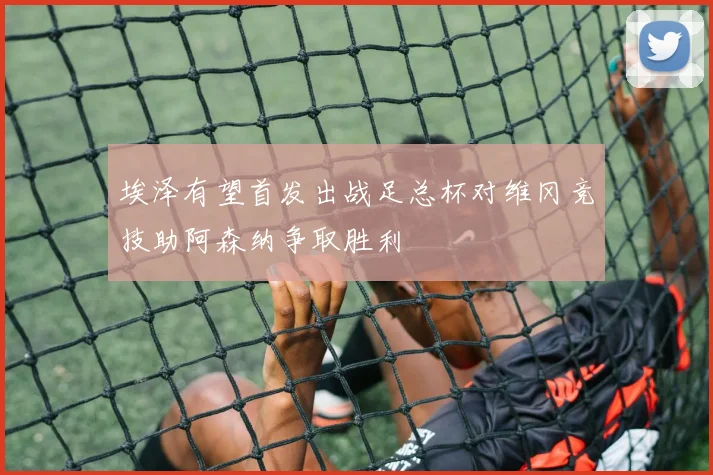 埃泽有望首发出战足总杯对维冈竞技助阿森纳争取胜利