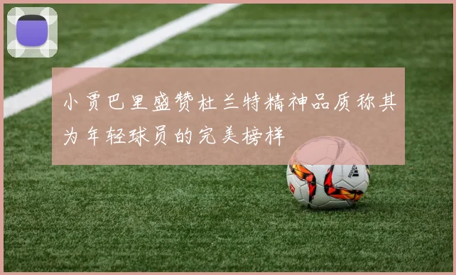 小贾巴里盛赞杜兰特精神品质称其为年轻球员的完美榜样