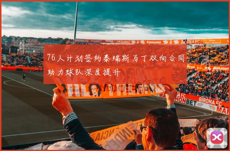 76人计划签约泰瑞斯马丁双向合同助力球队深度提升