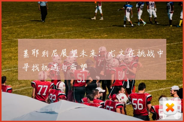 基耶利尼展望未来：尤文在挑战中寻找机遇与希望