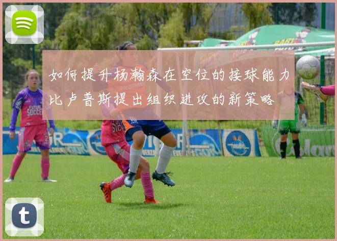 如何提升杨瀚森在空位的接球能力比卢普斯提出组织进攻的新策略