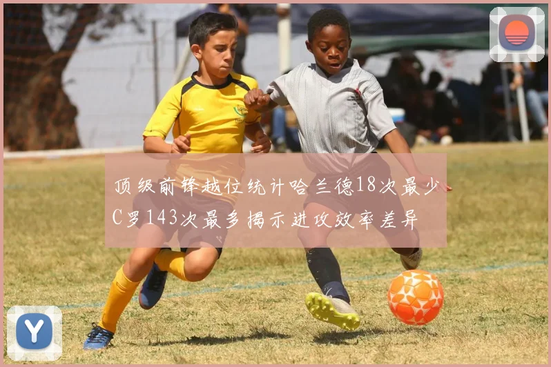 顶级前锋越位统计哈兰德18次最少C罗143次最多揭示进攻效率差异