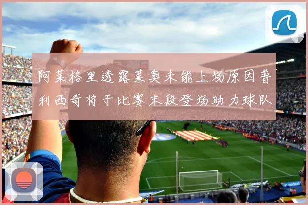 阿莱格里透露莱奥未能上场原因普利西奇将于比赛末段登场助力球队