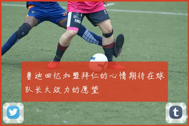 鲁迪回忆加盟拜仁的心情期待在球队长久效力的愿望