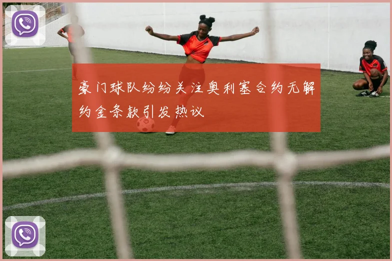 豪门球队纷纷关注奥利塞合约无解约金条款引发热议