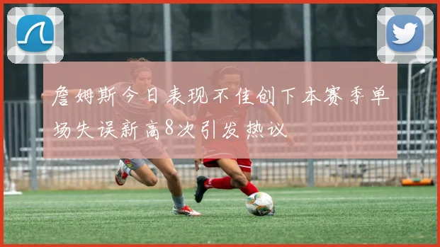 詹姆斯今日表现不佳创下本赛季单场失误新高8次引发热议