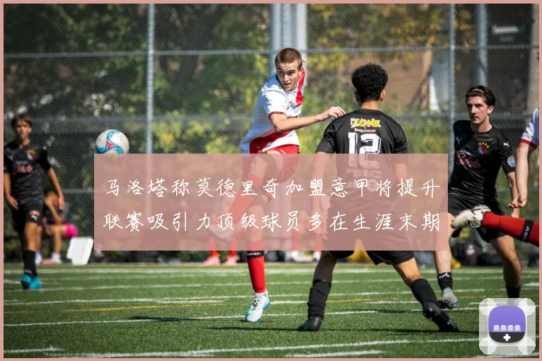 马洛塔称莫德里奇加盟意甲将提升联赛吸引力顶级球员多在生涯末期选择意甲