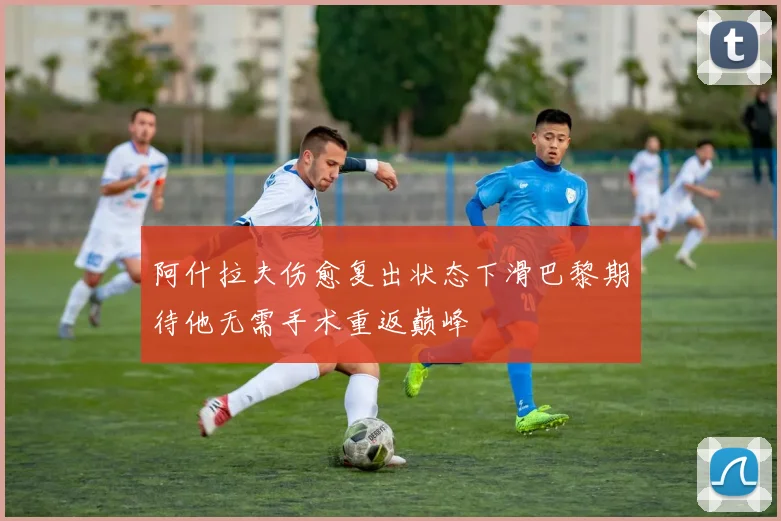阿什拉夫伤愈复出状态下滑巴黎期待他无需手术重返巅峰