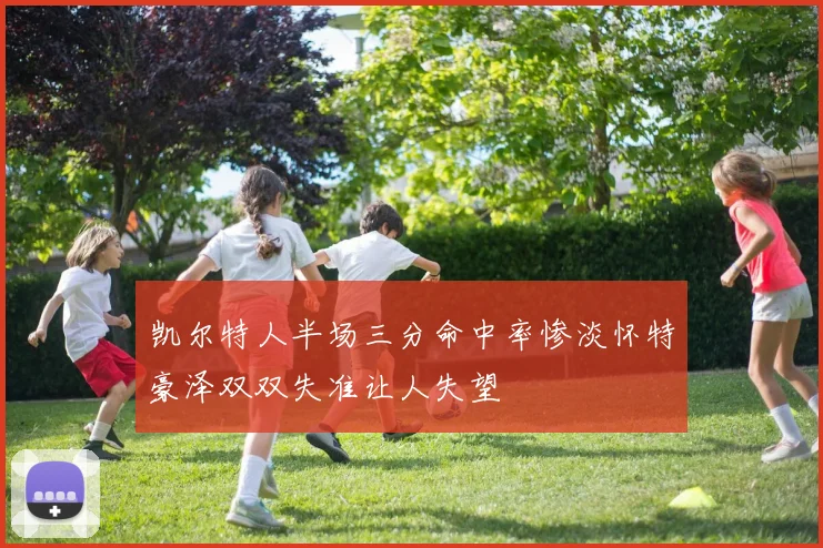 凯尔特人半场三分命中率惨淡怀特豪泽双双失准让人失望