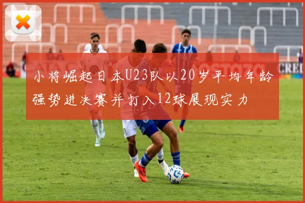小将崛起日本U23队以20岁平均年龄强势进决赛并打入12球展现实力