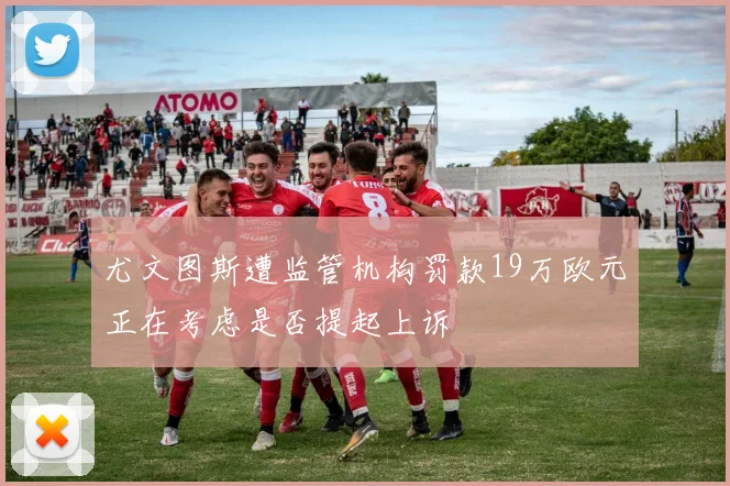 尤文图斯遭监管机构罚款19万欧元正在考虑是否提起上诉