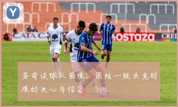 芬奇谈球队困境：团结一致共克时艰的决心与信念