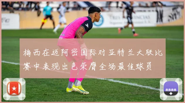 梅西在迈阿密国际对亚特兰大联比赛中表现出色荣膺全场最佳球员