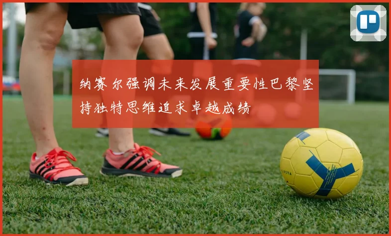 纳赛尔强调未来发展重要性巴黎坚持独特思维追求卓越成绩