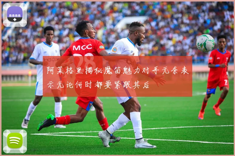 阿莱格里揭秘魔笛魅力对手无奈表示无论何时都要紧跟其后