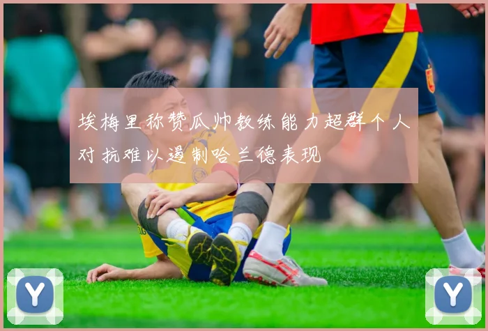 埃梅里称赞瓜帅教练能力超群个人对抗难以遏制哈兰德表现