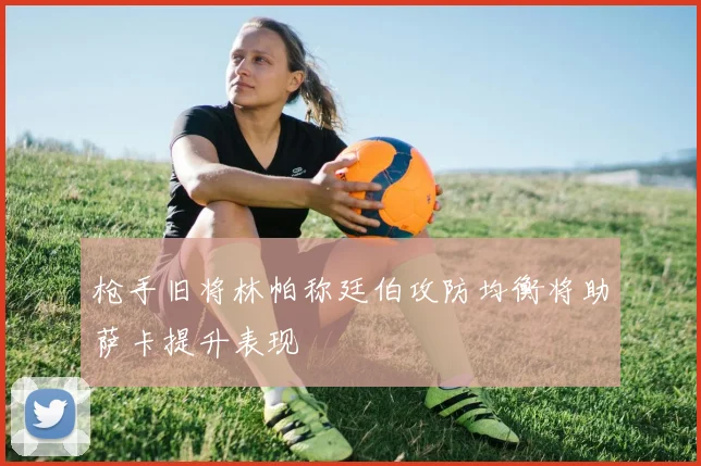 枪手旧将林帕称廷伯攻防均衡将助萨卡提升表现