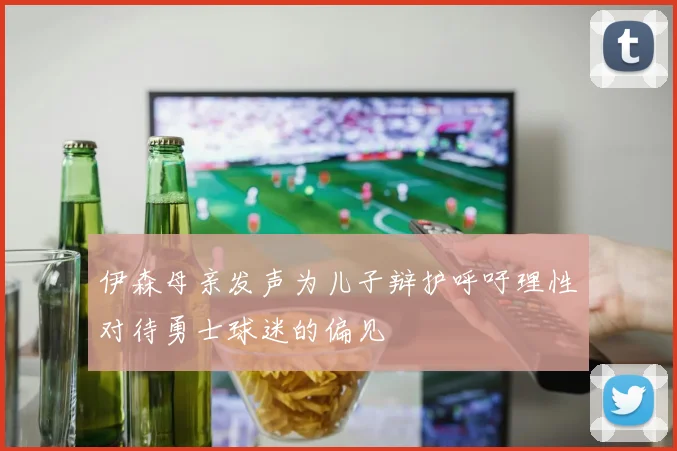 伊森母亲发声为儿子辩护呼吁理性对待勇士球迷的偏见