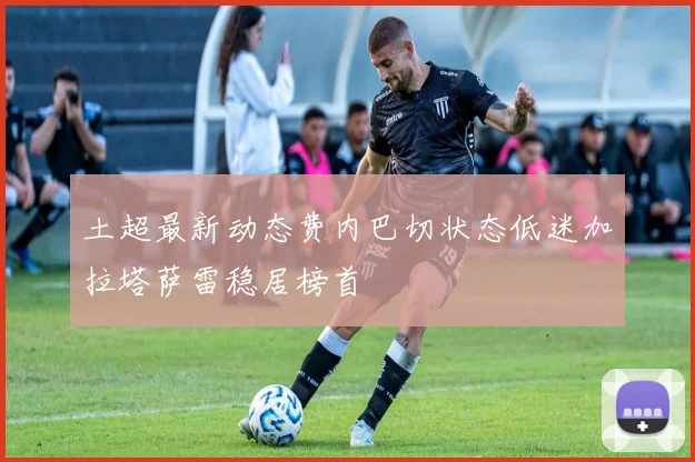 土超最新动态费内巴切状态低迷加拉塔萨雷稳居榜首
