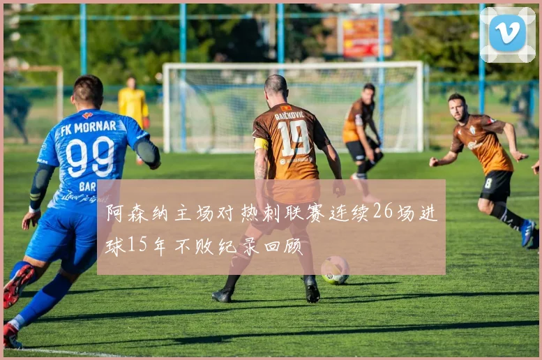 阿森纳主场对热刺联赛连续26场进球15年不败纪录回顾