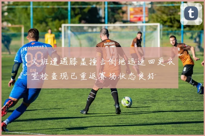 文班遭遇膝盖撞击倒地迅速回更衣室检查现已重返赛场状态良好