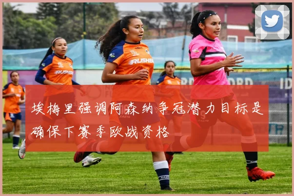 埃梅里强调阿森纳争冠潜力目标是确保下赛季欧战资格