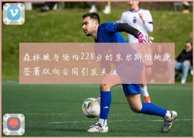 森林狼与场均228分的朱尔斯伯纳德签署双向合同引发关注