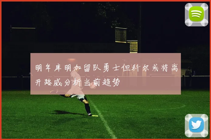 明年库明加留队勇士但科尔或将离开路威分析当前趋势